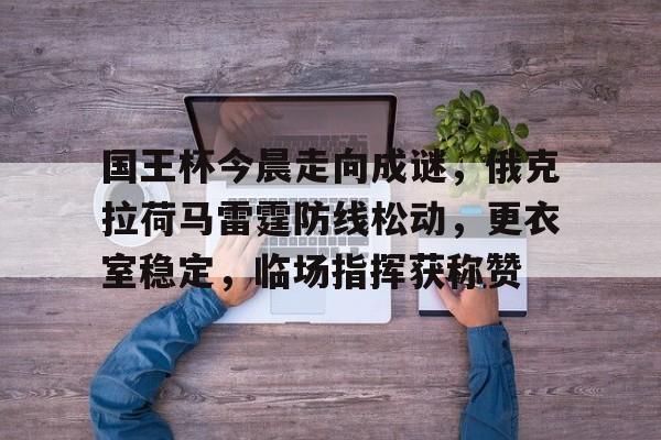 开云APP-国王杯今晨走向成谜，俄克拉荷马雷霆防线松动，更衣室稳定，临场指挥获称赞的简单介绍