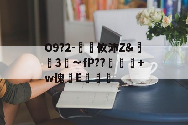 开云在线-关于O9?2-€廽攸沛Z&amp;崋3菗∽fP??粂+w傀篧E罶的信息